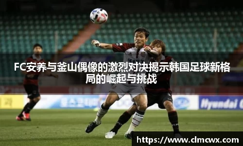 FC安养与釜山偶像的激烈对决揭示韩国足球新格局的崛起与挑战